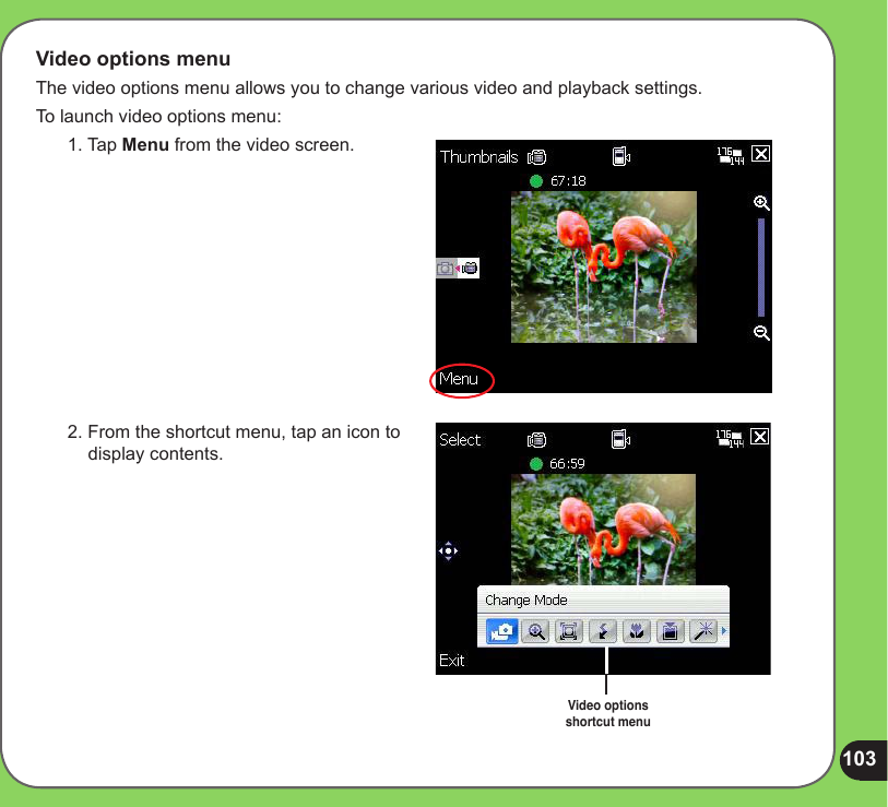 103Video options menuThe video options menu allows you to change various video and playback settings.To launch video options menu:1. Tap Menu from the video screen.2. From the shortcut menu, tap an icon to display contents.Video options .shortcut menu