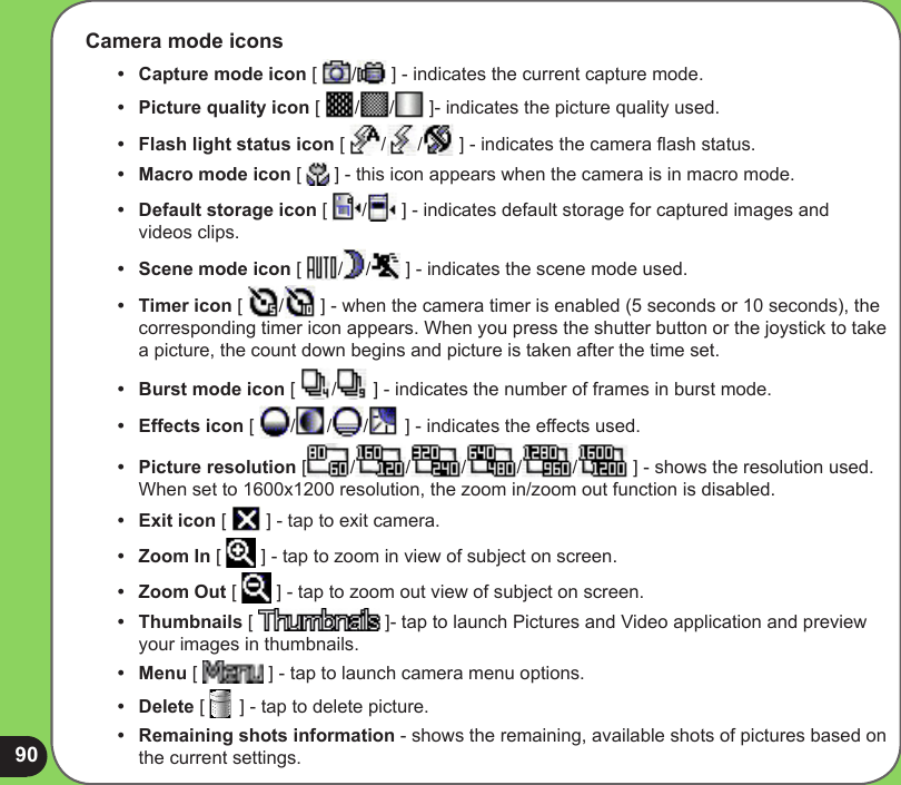 90Camera mode icons•   Capture mode icon [  /  ] - indicates the current capture mode. •   Picture quality icon [  / /  ]- indicates the picture quality used.•  Flash light status icon [  / /  ] - indicates the camera ash status.•  Macro mode icon [   ] - this icon appears when the camera is in macro mode.•  Default storage icon [  /  ] - indicates default storage for captured images and videos clips.•  Scene mode icon [  / /  ] - indicates the scene mode used.•  Timer icon [  /  ] - when the camera timer is enabled (5 seconds or 10 seconds), the corresponding timer icon appears. When you press the shutter button or the joystick to take a picture, the count down begins and picture is taken after the time set.•  Burst mode icon [  /  ] - indicates the number of frames in burst mode.•  Effects icon [  / / /  ] - indicates the effects used. •  Picture resolution [ / / / / /  ] - shows the resolution used. When set to 1600x1200 resolution, the zoom in/zoom out function is disabled.•  Exit icon [   ] - tap to exit camera.•   Zoom In [   ] - tap to zoom in view of subject on screen.•  Zoom Out [   ] - tap to zoom out view of subject on screen.•  Thumbnails [   ]- tap to launch Pictures and Video application and preview your images in thumbnails.•  Menu [   ] - tap to launch camera menu options.•  Delete [   ] - tap to delete picture.•  Remaining shots information - shows the remaining, available shots of pictures based on the current settings.