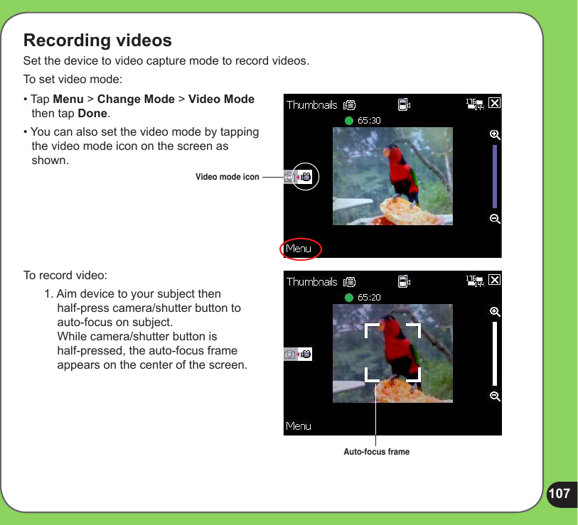 107Recording videosSet the device to video capture mode to record videos. To set video mode:To record video:1. Aim device to your subject then  half-press camera/shutter button to  auto-focus on subject.  While camera/shutter button is  half-pressed, the auto-focus frame appears on the center of the screen.Video mode icon• Tap Menu &gt; Change Mode &gt; Video Mode     then tap Done.• You can also set the video mode by tapping    the video mode icon on the screen as     shown.Auto-focus frame