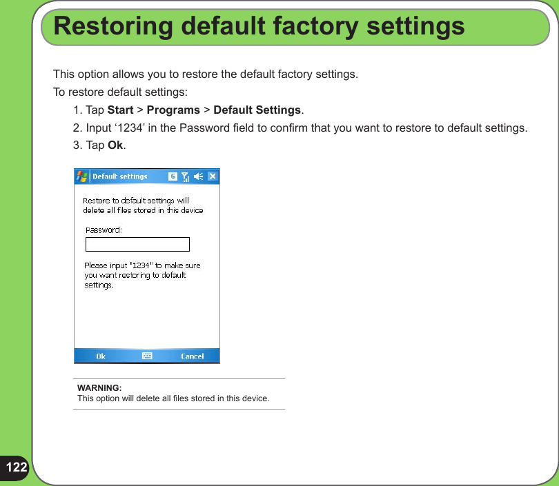 122This option allows you to restore the default factory settings.To restore default settings:1. Tap Start &gt; Programs &gt; Default Settings.2. Input ‘1234’ in the Password eld to conrm that you want to restore to default settings.3.  Tap Ok.Restoring default factory settingsWARNING: This option will delete all les stored in this device.