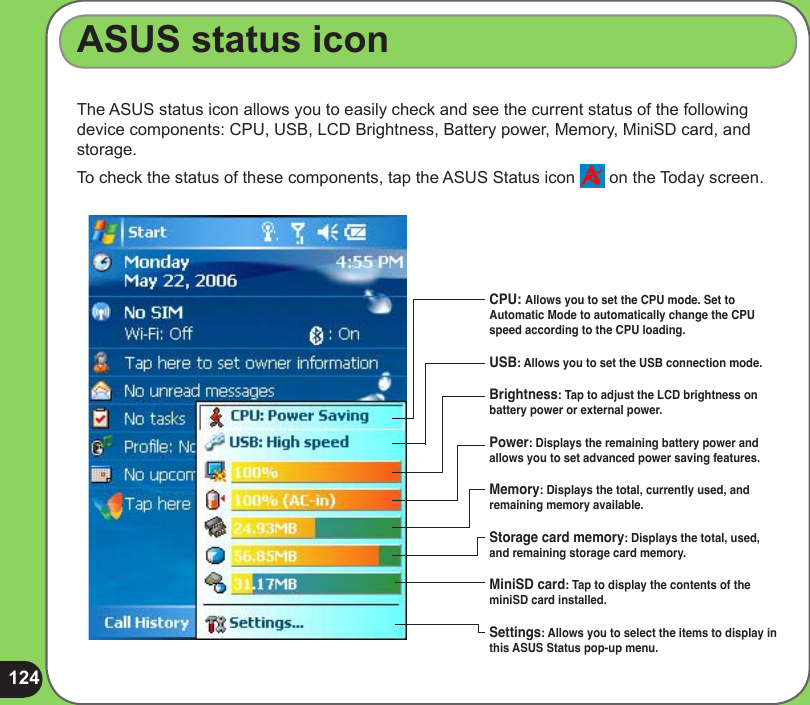 124The ASUS status icon allows you to easily check and see the current status of the following device components: CPU, USB, LCD Brightness, Battery power, Memory, MiniSD card, and storage.To check the status of these components, tap the ASUS Status icon   on the Today screen.ASUS status iconCPU: Allows you to set the CPU mode. Set to Automatic Mode to automatically change the CPU speed according to the CPU loading.USB: Allows you to set the USB connection mode.Brightness: Tap to adjust the LCD brightness on battery power or external power.Power: Displays the remaining battery power and allows you to set advanced power saving features.Memory: Displays the total, currently used, and remaining memory available.Storage card memory: Displays the total, used, and remaining storage card memory. MiniSD card: Tap to display the contents of the miniSD card installed.Settings: Allows you to select the items to display in this ASUS Status pop-up menu.