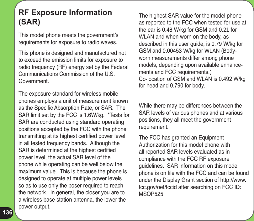 136RF Exposure Information (SAR)This model phone meets the government’s requirements for exposure to radio waves.This phone is designed and manufactured not to exceed the emission limits for exposure to radio frequency (RF) energy set by the Federal Communications Commission of the U.S. Government.  The exposure standard for wireless mobile phones employs a unit of measurement known as the Specic Absorption Rate, or SAR.  The SAR limit set by the FCC is 1.6W/kg.  *Tests for SAR are conducted using standard operating positions accepted by the FCC with the phone transmitting at its highest certied power level in all tested frequency bands.  Although the SAR is determined at the highest certied power level, the actual SAR level of the phone while operating can be well below the maximum value.  This is because the phone is designed to operate at multiple power levels so as to use only the poser required to reach the network.  In general, the closer you are to a wireless base station antenna, the lower the power output.The highest SAR value for the model phone as reported to the FCC when tested for use at the ear is 0.48 W/kg for GSM and 0.21 for  WLAN and when worn on the body, as described in this user guide, is 0.79 W/kg for GSM and 0.00453 W/kg for WLAN (Body-worn measurements differ among phone models, depending upon available enhance-ments and FCC requirements.) Co-location of GSM and WLAN is 0.492 W/kgfor head and 0.790 for body.   While there may be differences between the SAR levels of various phones and at various positions, they all meet the government requirement.  The FCC has granted an Equipment Authorization for this model phone with all reported SAR levels evaluated as in compliance with the FCC RF exposure guidelines.  SAR information on this model phone is on le with the FCC and can be found under the Display Grant section of http://www.fcc.gov/oet/fccid after searching on FCC ID: MSQP525.