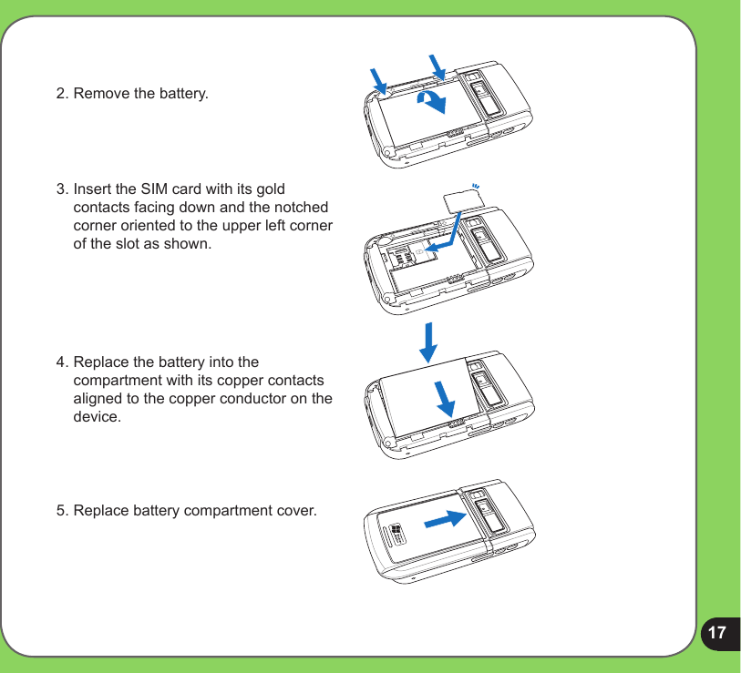 172. Remove the battery.3. Insert the SIM card with its gold contacts facing down and the notched corner oriented to the upper left corner of the slot as shown.4. Replace the battery into the compartment with its copper contacts aligned to the copper conductor on the device.5. Replace battery compartment cover.