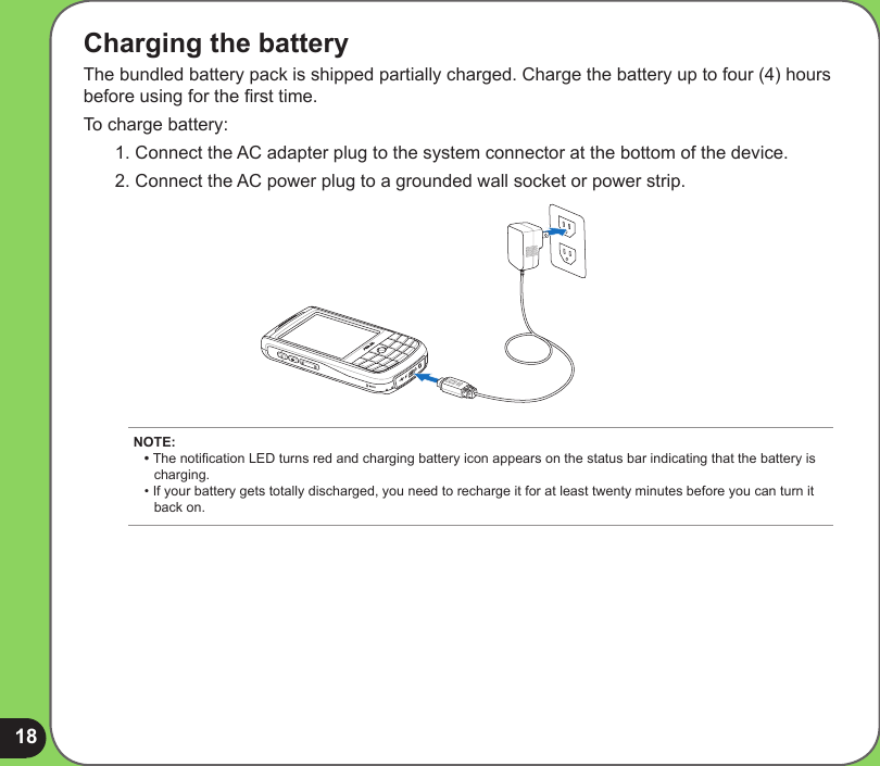 18Charging the batteryThe bundled battery pack is shipped partially charged. Charge the battery up to four (4) hours before using for the rst time. To charge battery:1. Connect the AC adapter plug to the system connector at the bottom of the device.2. Connect the AC power plug to a grounded wall socket or power strip.NOTE: • The notication LED turns red and charging battery icon appears on the status bar indicating that the battery is      charging. • If your battery gets totally discharged, you need to recharge it for at least twenty minutes before you can turn it    back on. 