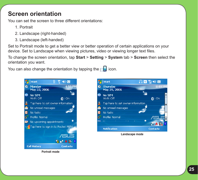 25Screen orientationYou can set the screen to three different orientations:1. Portrait2. Landscape (right-handed)3. Landscape (left-handed)Set to Portrait mode to get a better view or better operation of certain applications on your device. Set to Landscape when viewing pictures, video or viewing longer text les.To change the screen orientation, tap Start &gt; Setting &gt; System tab &gt; Screen then select the orientation you want.You can also change the orientation by tapping the   icon. Portrait modeLandscape mode