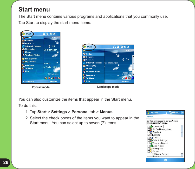 26Start menuThe Start menu contains various programs and applications that you commonly use. Tap Start to display the start menu items:You can also customize the items that appear in the Start menu.To do this:1. Tap Start &gt; Settings &gt; Personal tab &gt; Menus.2. Select the check boxes of the items you want to appear in the Start menu. You can select up to seven (7) items.Portrait mode Landscape mode