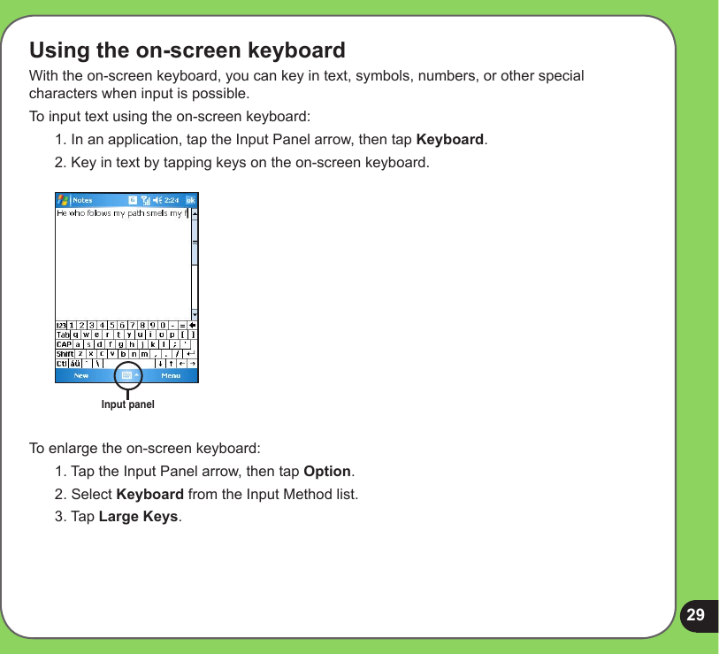 29Using the on-screen keyboardWith the on-screen keyboard, you can key in text, symbols, numbers, or other special characters when input is possible. To input text using the on-screen keyboard:1. In an application, tap the Input Panel arrow, then tap Keyboard.2. Key in text by tapping keys on the on-screen keyboard.Input panelTo enlarge the on-screen keyboard:1. Tap the Input Panel arrow, then tap Option.2. Select Keyboard from the Input Method list.3. Tap Large Keys.