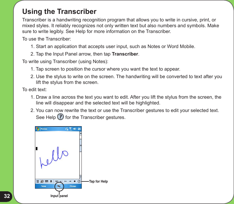 32Using the TranscriberTranscriber is a handwriting recognition program that allows you to write in cursive, print, or mixed styles. It reliably recognizes not only written text but also numbers and symbols. Make sure to write legibly. See Help for more information on the Transcriber.To use the Transcriber:1. Start an application that accepts user input, such as Notes or Word Mobile.2. Tap the Input Panel arrow, then tap Transcriber.To write using Transcriber (using Notes):1. Tap screen to position the cursor where you want the text to appear.2. Use the stylus to write on the screen. The handwriting will be converted to text after you lift the stylus from the screen.To edit text:1. Draw a line across the text you want to edit. After you lift the stylus from the screen, the line will disappear and the selected text will be highlighted.2. You can now rewrite the text or use the Transcriber gestures to edit your selected text. See Help   for the Transcriber gestures.Input panelTap for Help