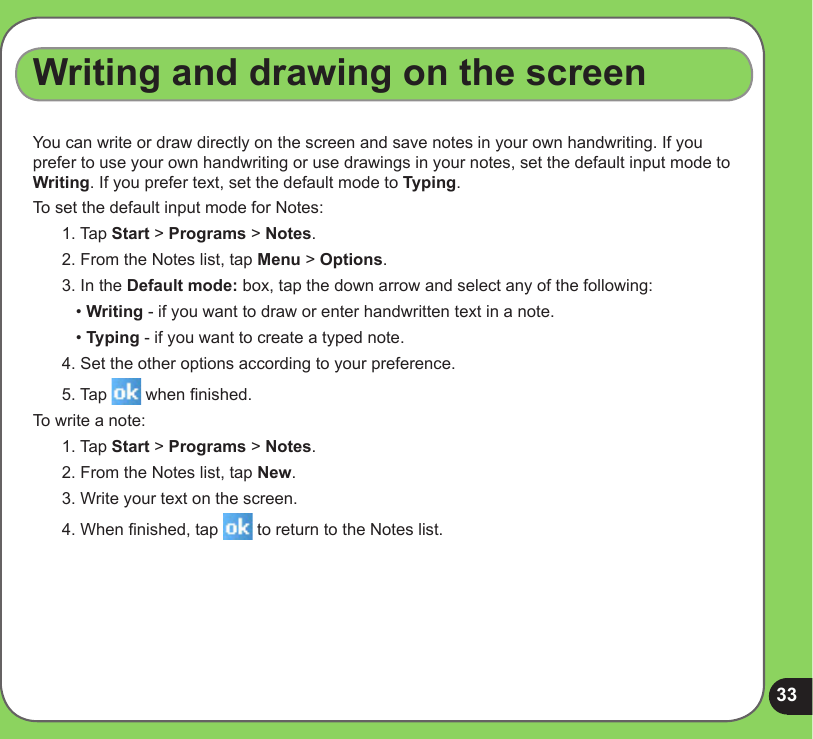 33Writing and drawing on the screenYou can write or draw directly on the screen and save notes in your own handwriting. If you prefer to use your own handwriting or use drawings in your notes, set the default input mode to Writing. If you prefer text, set the default mode to Typing.To set the default input mode for Notes:1. Tap Start &gt; Programs &gt; Notes.2. From the Notes list, tap Menu &gt; Options.3. In the Default mode: box, tap the down arrow and select any of the following:   • Writing - if you want to draw or enter handwritten text in a note.   • Typing - if you want to create a typed note.4. Set the other options according to your preference. 5. Tap   when nished.To write a note:1. Tap Start &gt; Programs &gt; Notes.2. From the Notes list, tap New.3. Write your text on the screen.4. When nished, tap   to return to the Notes list.