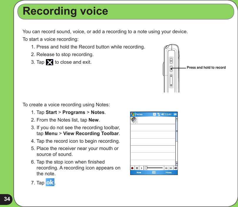 34Recording voiceYou can record sound, voice, or add a recording to a note using your device.To start a voice recording:1. Press and hold the Record button while recording.2. Release to stop recording.3. Tap   to close and exit. To create a voice recording using Notes:1. Tap Start &gt; Programs &gt; Notes.2. From the Notes list, tap New.3. If you do not see the recording toolbar, tap Menu &gt; View Recording Toolbar.4. Tap the record icon to begin recording.5. Place the receiver near your mouth or  source of sound.6. Tap the stop icon when nished recording. A recording icon appears on the note.7. Tap  .Press and hold to record