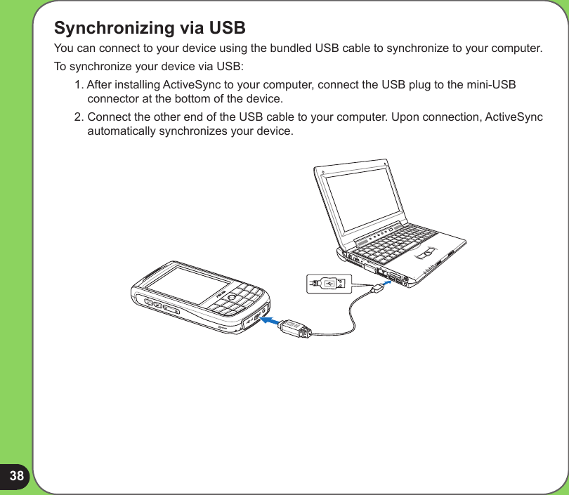 38Synchronizing via USBYou can connect to your device using the bundled USB cable to synchronize to your computer.To synchronize your device via USB:1. After installing ActiveSync to your computer, connect the USB plug to the mini-USB connector at the bottom of the device.2. Connect the other end of the USB cable to your computer. Upon connection, ActiveSync automatically synchronizes your device.