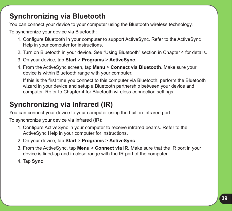39Synchronizing via BluetoothYou can connect your device to your computer using the Bluetooth wireless technology. To synchronize your device via Bluetooth:1. Congure Bluetooth in your computer to support ActiveSync. Refer to the ActiveSync Help in your computer for instructions.2. Turn on Bluetooth in your device. See “Using Bluetooth” section in Chapter 4 for details. 3. On your device, tap Start &gt; Programs &gt; ActiveSync.4. From the ActiveSync screen, tap Menu &gt; Connect via Bluetooth. Make sure your device is within Bluetooth range with your computer.  If this is the rst time you connect to this computer via Bluetooth, perform the Bluetooth wizard in your device and setup a Bluetooth partnership between your device and computer. Refer to Chapter 4 for Bluetooth wireless connection settings.Synchronizing via Infrared (IR)You can connect your device to your computer using the built-in Infrared port. To synchronize your device via Infrared (IR):1. Congure ActiveSync in your computer to receive infrared beams. Refer to the ActiveSync Help in your computer for instructions. 2. On your device, tap Start &gt; Programs &gt; ActiveSync.3. From the ActiveSync, tap Menu &gt; Connect via IR. Make sure that the IR port in your device is lined-up and in close range with the IR port of the computer. 4. Tap Sync.