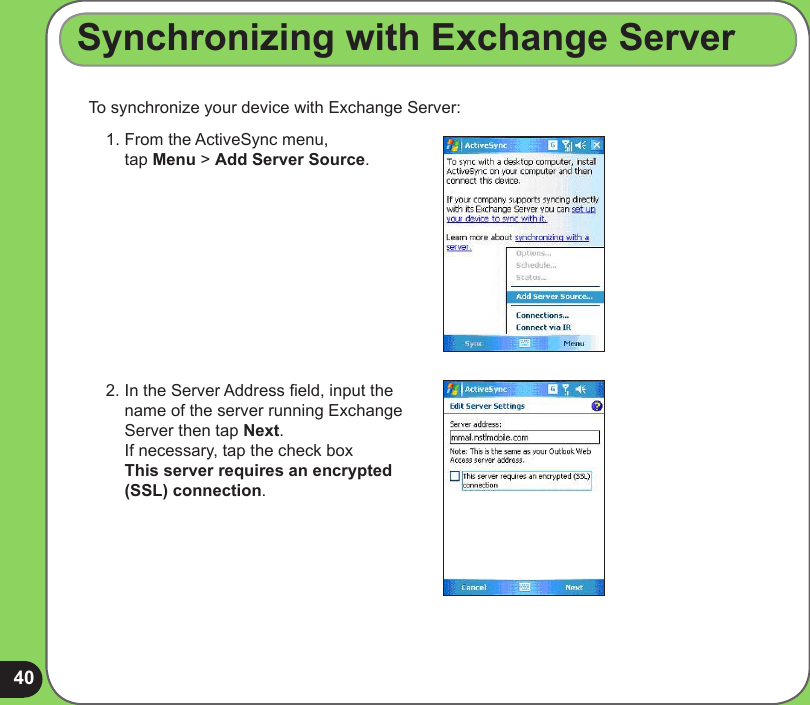 40To synchronize your device with Exchange Server:Synchronizing with Exchange Server1.  From the ActiveSync menu,  tap Menu &gt; Add Server Source.2.  In the Server Address eld, input the name of the server running Exchange Server then tap Next. If necessary, tap the check box  This server requires an encrypted (SSL) connection.