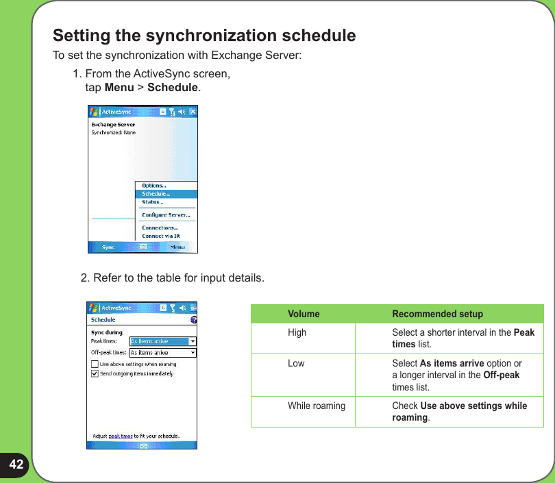 42Setting the synchronization scheduleTo set the synchronization with Exchange Server:1. From the ActiveSync screen,  tap Menu &gt; Schedule.2. Refer to the table for input details.Volume Recommended setupHigh Select a shorter interval in the Peak times list.Low Select As items arrive option or a longer interval in the Off-peak times list.While roaming Check Use above settings while roaming.