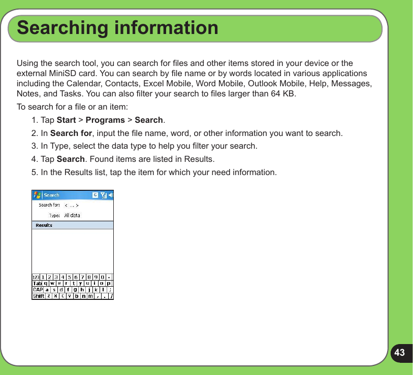 43Searching informationUsing the search tool, you can search for les and other items stored in your device or the external MiniSD card. You can search by le name or by words located in various applications including the Calendar, Contacts, Excel Mobile, Word Mobile, Outlook Mobile, Help, Messages, Notes, and Tasks. You can also lter your search to les larger than 64 KB.  To search for a le or an item:1. Tap Start &gt; Programs &gt; Search.2. In Search for, input the le name, word, or other information you want to search. 3. In Type, select the data type to help you lter your search.4. Tap Search. Found items are listed in Results.5. In the Results list, tap the item for which your need information.