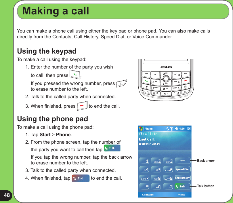 48You can make a phone call using either the key pad or phone pad. You can also make calls directly from the Contacts, Call History, Speed Dial, or Voice Commander.Using the keypadTo make a call using the keypad:1. Enter the number of the party you wish  to call, then press  .  If you pressed the wrong number, press     to erase number to the left. 2. Talk to the called party when connected.3. When nished, press   to end the call.Using the phone padTo make a call using the phone pad:1. Tap Start &gt; Phone.2. From the phone screen, tap the number of  the party you want to call then tap  .  If you tap the wrong number, tap the back arrow  to erase number to the left. 3. Talk to the called party when connected.4. When nished, tap   to end the call.Making a callBack arrowTalk button