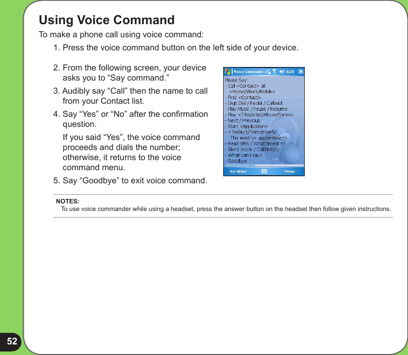 52Using Voice CommandTo make a phone call using voice command:1. Press the voice command button on the left side of your device.2. From the following screen, your device asks you to “Say command.” 3. Audibly say “Call” then the name to call from your Contact list.4. Say “Yes” or “No” after the conrmation question.  If you said “Yes”, the voice command proceeds and dials the number; otherwise, it returns to the voice command menu.5. Say “Goodbye” to exit voice command.NOTES: To use voice commander while using a headset, press the answer button on the headset then follow given instructions.