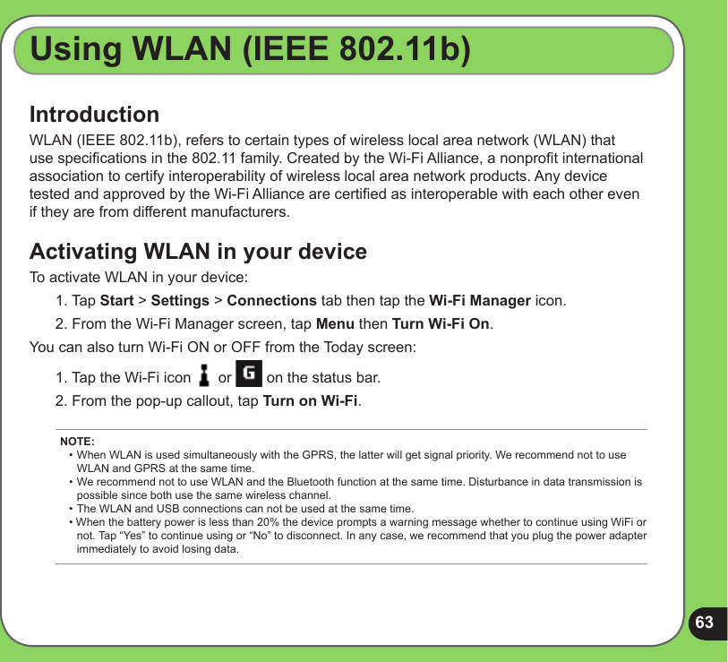 63IntroductionWLAN (IEEE 802.11b), refers to certain types of wireless local area network (WLAN) that use specications in the 802.11 family. Created by the Wi-Fi Alliance, a nonprot international association to certify interoperability of wireless local area network products. Any device tested and approved by the Wi-Fi Alliance are certied as interoperable with each other even if they are from different manufacturers.Activating WLAN in your deviceTo activate WLAN in your device:1. Tap Start &gt; Settings &gt; Connections tab then tap the Wi-Fi Manager icon. 2. From the Wi-Fi Manager screen, tap Menu then Turn Wi-Fi On. You can also turn Wi-Fi ON or OFF from the Today screen:1. Tap the Wi-Fi icon   or   on the status bar.2. From the pop-up callout, tap Turn on Wi-Fi.Using WLAN (IEEE 802.11b)NOTE: •  When WLAN is used simultaneously with the GPRS, the latter will get signal priority. We recommend not to use    WLAN and GPRS at the same time. • We recommend not to use WLAN and the Bluetooth function at the same time. Disturbance in data transmission is    possible since both use the same wireless channel. • The WLAN and USB connections can not be used at the same time. • When the battery power is less than 20% the device prompts a warning message whether to continue using WiFi or   not. Tap “Yes” to continue using or “No” to disconnect. In any case, we recommend that you plug the power adapter    immediately to avoid losing data.