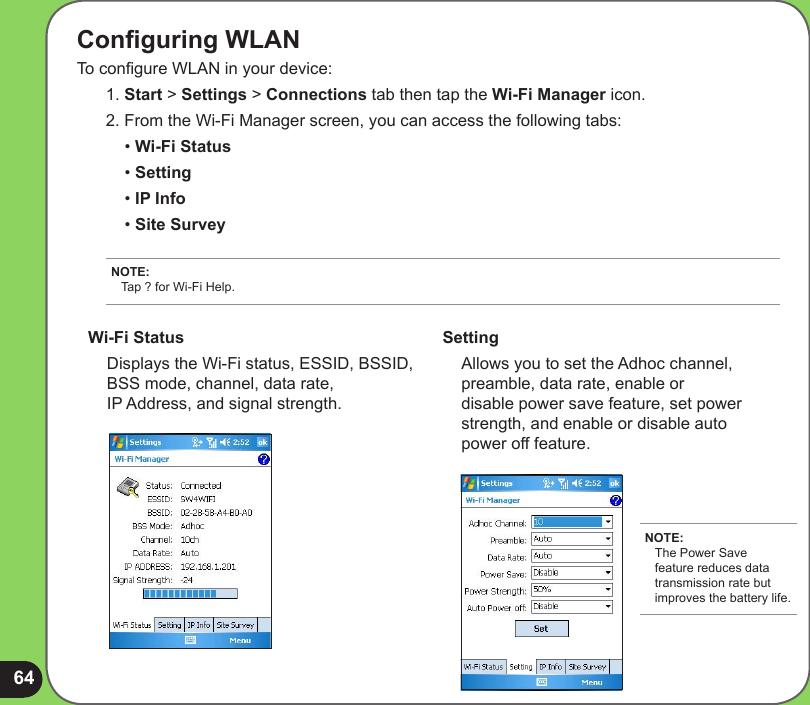 64Conguring WLAN To congure WLAN in your device:1. Start &gt; Settings &gt; Connections tab then tap the Wi-Fi Manager icon. 2. From the Wi-Fi Manager screen, you can access the following tabs:  • Wi-Fi Status  • Setting  • IP Info  • Site SurveyNOTE: Tap ? for Wi-Fi Help.Wi-Fi Status  Displays the Wi-Fi status, ESSID, BSSID, BSS mode, channel, data rate,  IP Address, and signal strength.Setting  Allows you to set the Adhoc channel, preamble, data rate, enable or disable power save feature, set power strength, and enable or disable auto power off feature.NOTE: The Power Save feature reduces data transmission rate but improves the battery life.