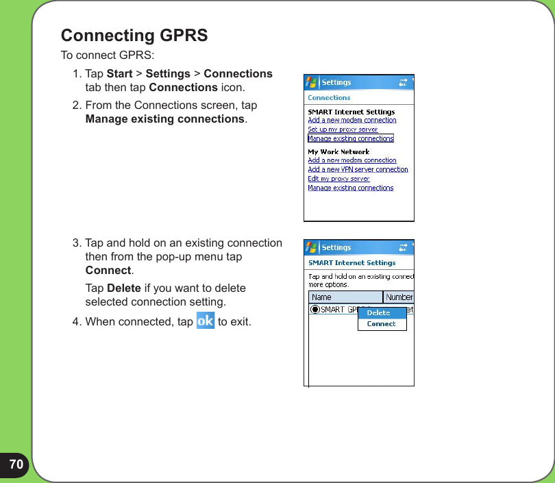 70Connecting GPRSTo connect GPRS:1. Tap Start &gt; Settings &gt; Connections tab then tap Connections icon.2. From the Connections screen, tap Manage existing connections.3. Tap and hold on an existing connection then from the pop-up menu tap Connect.  Tap Delete if you want to delete selected connection setting.4. When connected, tap   to exit.