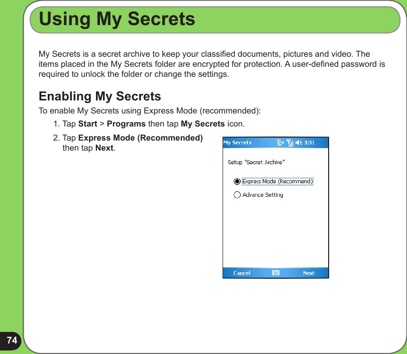 74My Secrets is a secret archive to keep your classied documents, pictures and video. The items placed in the My Secrets folder are encrypted for protection. A user-dened password is required to unlock the folder or change the settings.Enabling My SecretsTo enable My Secrets using Express Mode (recommended):1. Tap Start &gt; Programs then tap My Secrets icon.Using My Secrets2. Tap Express Mode (Recommended) then tap Next.