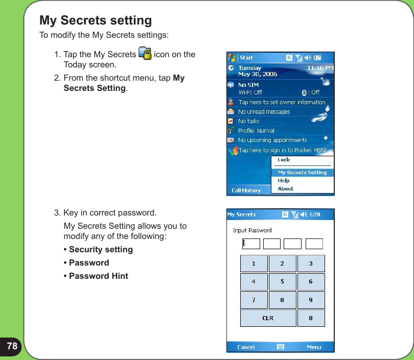 78My Secrets settingTo modify the My Secrets settings:1. Tap the My Secrets   icon on the Today screen.2. From the shortcut menu, tap My Secrets Setting.3. Key in correct password.  My Secrets Setting allows you to modify any of the following: • Security setting  • Password  • Password Hint