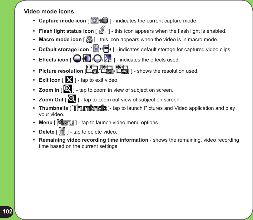 102Video mode icons•   Capture mode icon [  /  ] - indicates the current capture mode. •  Flash light status icon [   ] - this icon appears when the ash light is enabled.•  Macro mode icon [   ] - this icon appears when the video is in macro mode.•  Default storage icon [  /  ] - indicates default storage for captured video clips.•  Effects icon [  / / /  ] - indicates the effects used. •  Picture resolution [ / /  ] - shows the resolution used.•  Exit icon [   ] - tap to exit video.•   Zoom In [   ] - tap to zoom in view of subject on screen.•  Zoom Out [   ] - tap to zoom out view of subject on screen.•  Thumbnails [   ]- tap to launch Pictures and Video application and play your video.•  Menu [   ] - tap to launch video menu options.•  Delete [   ] - tap to delete video.•  Remaining video recording time information - shows the remaining, video recording time based on the current settings.