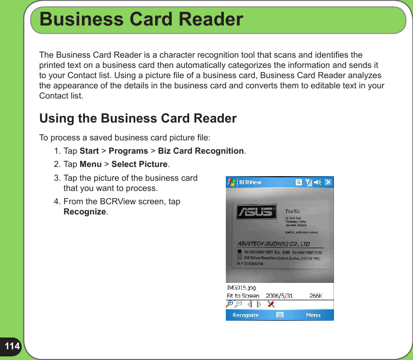 114The Business Card Reader is a character recognition tool that scans and identies the printed text on a business card then automatically categorizes the information and sends it to your Contact list. Using a picture le of a business card, Business Card Reader analyzes the appearance of the details in the business card and converts them to editable text in your Contact list.Using the Business Card ReaderBusiness Card ReaderTo process a saved business card picture le:1. Tap Start &gt; Programs &gt; Biz Card Recognition. 2. Tap Menu &gt; Select Picture. 3. Tap the picture of the business card that you want to process.4. From the BCRView screen, tap Recognize.