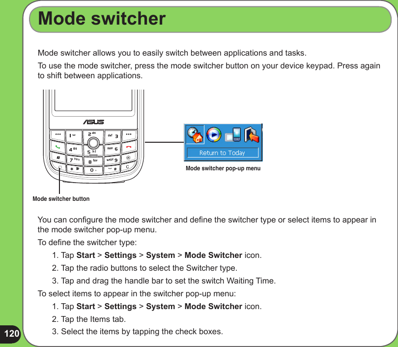 120Mode switcher allows you to easily switch between applications and tasks.To use the mode switcher, press the mode switcher button on your device keypad. Press again to shift between applications.Mode switcher buttonYou can congure the mode switcher and dene the switcher type or select items to appear in the mode switcher pop-up menu.To dene the switcher type:1. Tap Start &gt; Settings &gt; System &gt; Mode Switcher icon.2. Tap the radio buttons to select the Switcher type.3. Tap and drag the handle bar to set the switch Waiting Time.To select items to appear in the switcher pop-up menu:1. Tap Start &gt; Settings &gt; System &gt; Mode Switcher icon.2. Tap the Items tab.3. Select the items by tapping the check boxes.Mode switcherMode switcher pop-up menu