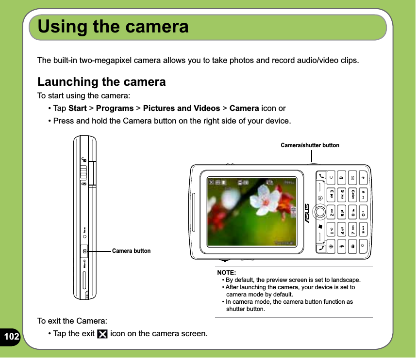 102The built-in two-megapixel camera allows you to take photos and record audio/video clips. Launching the cameraTo start using the camera:• Tap Start &gt; Programs &gt; Pictures and Videos &gt; Camera icon or • Press and hold the Camera button on the right side of your device.Using the cameraCamera buttonTo exit the Camera:• Tap the exit   icon on the camera screen.NOTE: • By default, the preview screen is set to landscape. • After launching the camera, your device is set to    camera mode by default. • In camera mode, the camera button function as   shutter button.Camera/shutter buttonMicroSD Reset