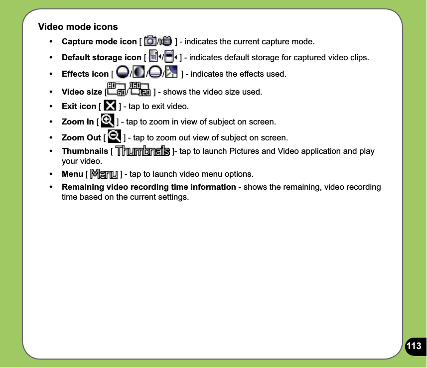 113Video mode icons•   Capture mode icon [  /  ] - indicates the current capture mode. •  Default storage icon [  /  ] - indicates default storage for captured video clips.• Effects icon [  / / /  ] - indicates the effects used. • Video size [ /  ] - shows the video size used.• Exit icon [   ] - tap to exit video.•   Zoom In [   ] - tap to zoom in view of subject on screen.• Zoom Out [   ] - tap to zoom out view of subject on screen.• Thumbnails [   ]- tap to launch Pictures and Video application and play your video.• Menu [   ] - tap to launch video menu options.•  Remaining video recording time information - shows the remaining, video recording time based on the current settings.