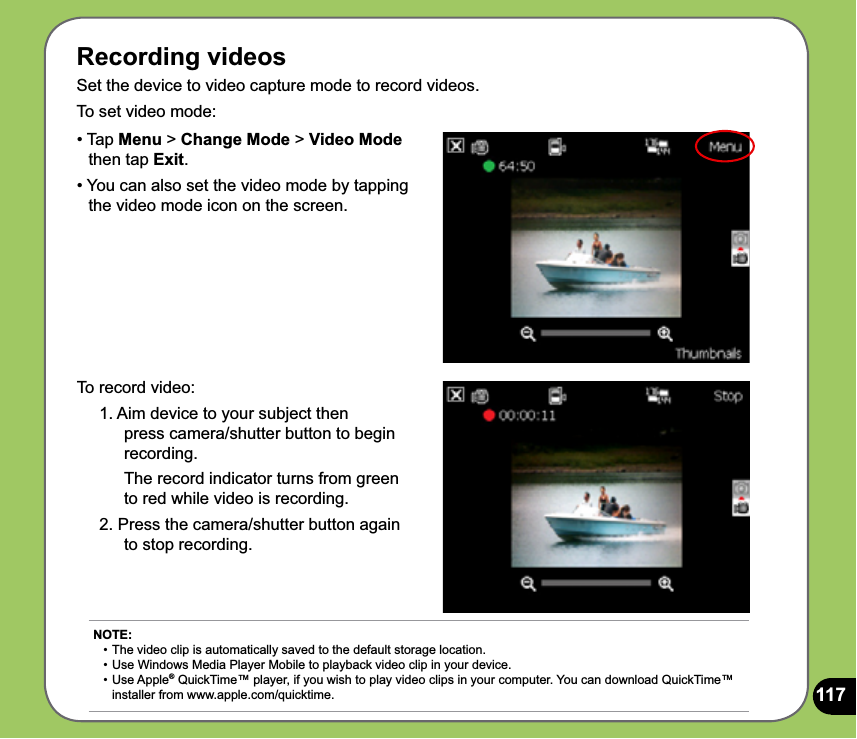 117Recording videosSet the device to video capture mode to record videos. To set video mode:To record video:1. Aim device to your subject then  press camera/shutter button to begin recording.  The record indicator turns from green to red while video is recording.2. Press the camera/shutter button again to stop recording.• Tap Menu &gt; Change Mode &gt; Video Mode     then tap Exit.• You can also set the video mode by tapping    the video mode icon on the screen.NOTE: • The video clip is automatically saved to the default storage location.  • Use Windows Media Player Mobile to playback video clip in your device. •  Use Apple® QuickTime™ player, if you wish to play video clips in your computer. You can download QuickTime™    installer from www.apple.com/quicktime. 