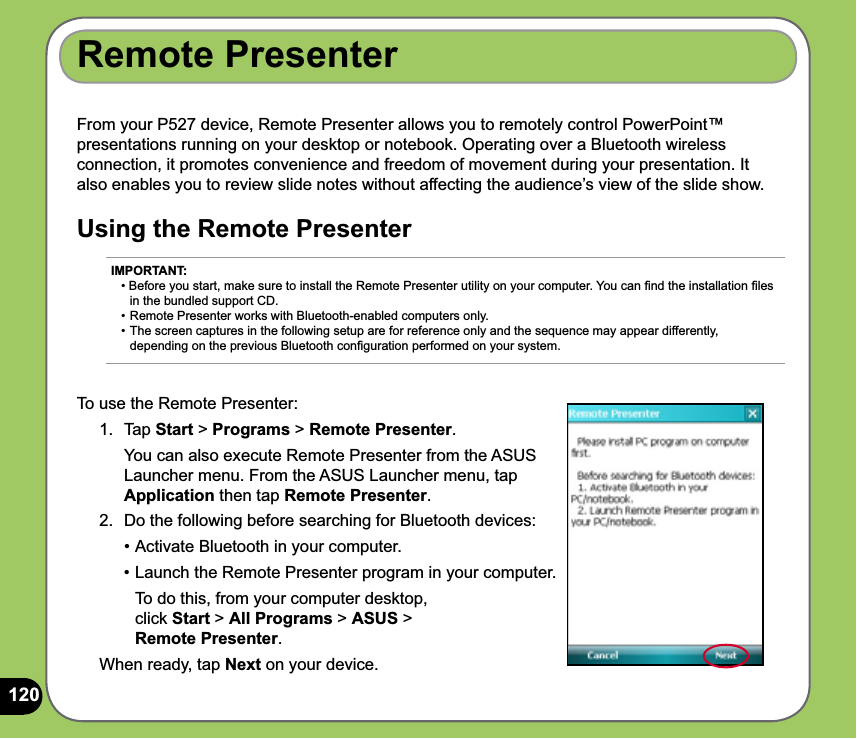 120From your P527 device, Remote Presenter allows you to remotely control PowerPoint™ presentations running on your desktop or notebook. Operating over a Bluetooth wireless connection, it promotes convenience and freedom of movement during your presentation. It also enables you to review slide notes without affecting the audience’s view of the slide show.Using the Remote PresenterRemote PresenterTo use the Remote Presenter:1. Tap Start &gt; Programs &gt; Remote Presenter.   You can also execute Remote Presenter from the ASUS Launcher menu. From the ASUS Launcher menu, tap Application then tap Remote Presenter. 2.  Do the following before searching for Bluetooth devices:  • Activate Bluetooth in your computer.  • Launch the Remote Presenter program in your computer.     To do this, from your computer desktop,   click Start &gt; All Programs &gt; ASUS &gt;  Remote Presenter.When ready, tap Next on your device.IMPORTANT: • Before you start, make sure to install the Remote Presenter utility on your computer. You can ﬁnd the installation ﬁles    in the bundled support CD. • Remote Presenter works with Bluetooth-enabled computers only. • The screen captures in the following setup are for reference only and the sequence may appear differently,   depending on the previous Bluetooth conﬁguration performed on your system.