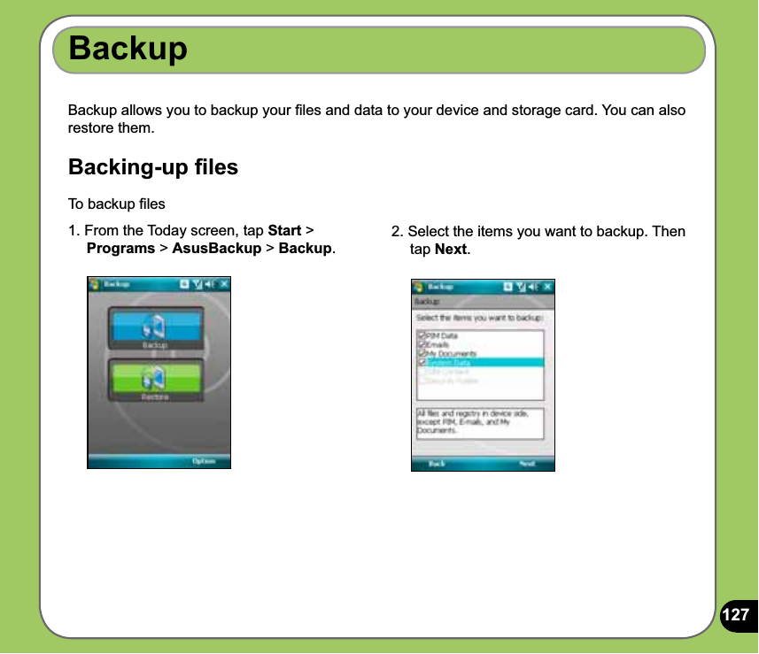 127Backup allows you to backup your ﬁles and data to your device and storage card. You can also restore them.Backing-up ﬁlesBackupTo backup ﬁles 1. From the Today screen, tap Start &gt;     Programs &gt; AsusBackup &gt; Backup.2. Select the items you want to backup. Then      tap Next.