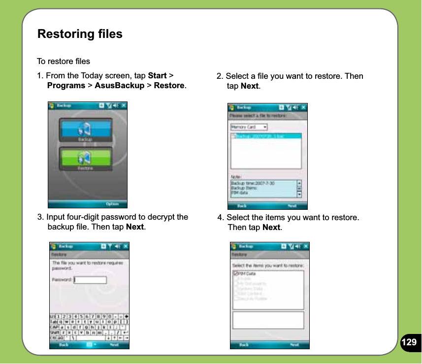 129Restoring ﬁlesTo restore ﬁles 1. From the Today screen, tap Start &gt;     Programs &gt; AsusBackup &gt; Restore.2. Select a ﬁle you want to restore. Then      tap Next.4. Select the items you want to restore.      Then tap Next.3. Input four-digit password to decrypt the      backup ﬁle. Then tap Next.