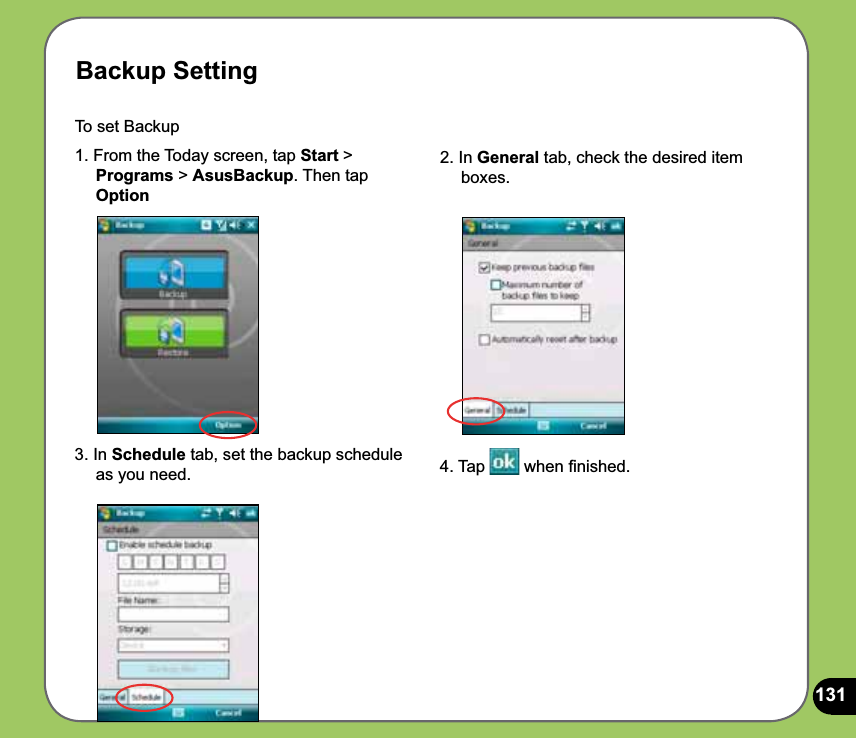 131Backup SettingTo set Backup 1. From the Today screen, tap Start &gt;     Programs &gt; AsusBackup. Then tap     Option2. In General tab, check the desired item      boxes. 3. In Schedule tab, set the backup schedule       as you need.  4. Tap   when ﬁnished.