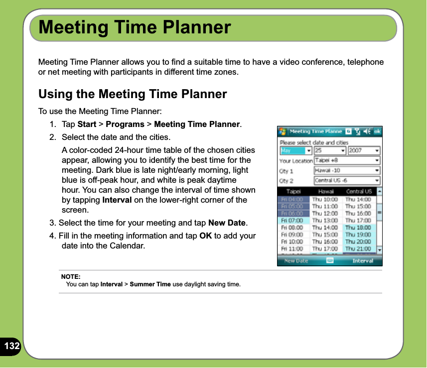 132Meeting Time Planner allows you to ﬁnd a suitable time to have a video conference, telephone or net meeting with participants in different time zones. Using the Meeting Time PlannerTo use the Meeting Time Planner:1. Tap Start &gt; Programs &gt; Meeting Time Planner. 2.  Select the date and the cities.   A color-coded 24-hour time table of the chosen cities appear, allowing you to identify the best time for the meeting. Dark blue is late night/early morning, light blue is off-peak hour, and white is peak daytime hour. You can also change the interval of time shown by tapping Interval on the lower-right corner of the screen. 3. Select the time for your meeting and tap New Date.4. Fill in the meeting information and tap OK to add your date into the Calendar.Meeting Time PlannerNOTE: You can tap Interval &gt; Summer Time use daylight saving time. 