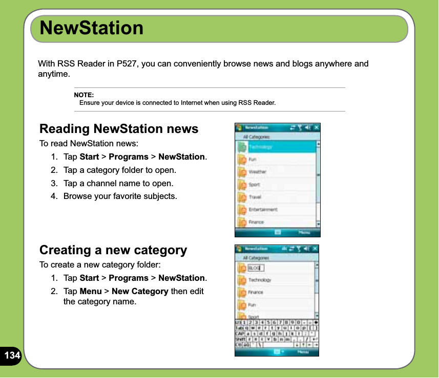 134NewStationWith RSS Reader in P527, you can conveniently browse news and blogs anywhere and anytime. Creating a new category To create a new category folder:1. Tap Start &gt; Programs &gt; NewStation.2. Tap Menu &gt; New Category then edit the category name. NOTE:    Ensure your device is connected to Internet when using RSS Reader.Reading NewStation news To read NewStation news:1. Tap Start &gt; Programs &gt; NewStation.2.  Tap a category folder to open. 3.  Tap a channel name to open.4.  Browse your favorite subjects.
