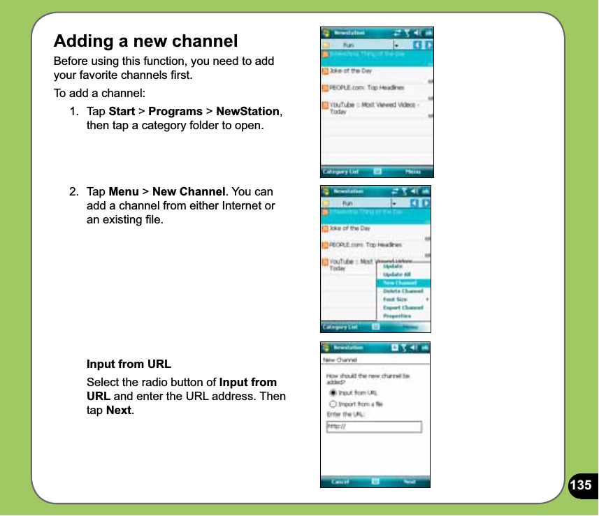 1352. Tap Menu &gt; New Channel. You can add a channel from either Internet or an existing ﬁle. Input from URL  Select the radio button of Input from URL and enter the URL address. Then tap Next. Adding a new channel Before using this function, you need to add your favorite channels ﬁrst.To add a channel:1. Tap Start &gt; Programs &gt; NewStation, then tap a category folder to open.