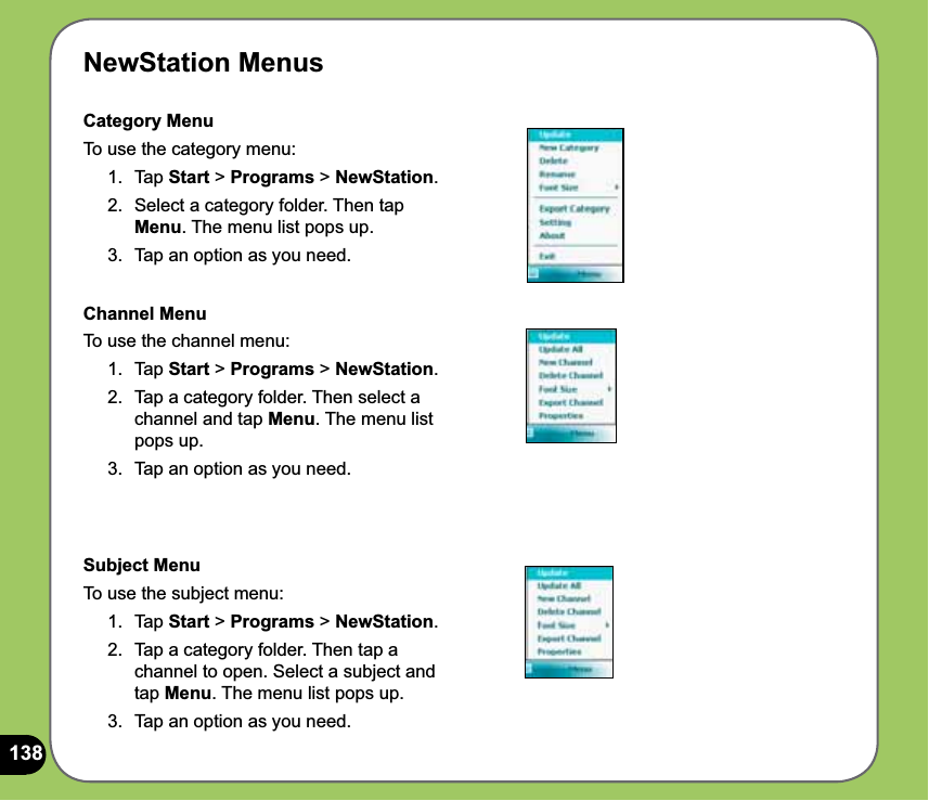138NewStation MenusCategory MenuTo use the category menu:1. Tap Start &gt; Programs &gt; NewStation.2.  Select a category folder. Then tap Menu. The menu list pops up. 3.  Tap an option as you need.Channel MenuTo use the channel menu:1. Tap Start &gt; Programs &gt; NewStation.2.  Tap a category folder. Then select a channel and tap Menu. The menu list pops up. 3.  Tap an option as you need.Subject MenuTo use the subject menu:1. Tap Start &gt; Programs &gt; NewStation.2.  Tap a category folder. Then tap a channel to open. Select a subject and tap Menu. The menu list pops up. 3.  Tap an option as you need.