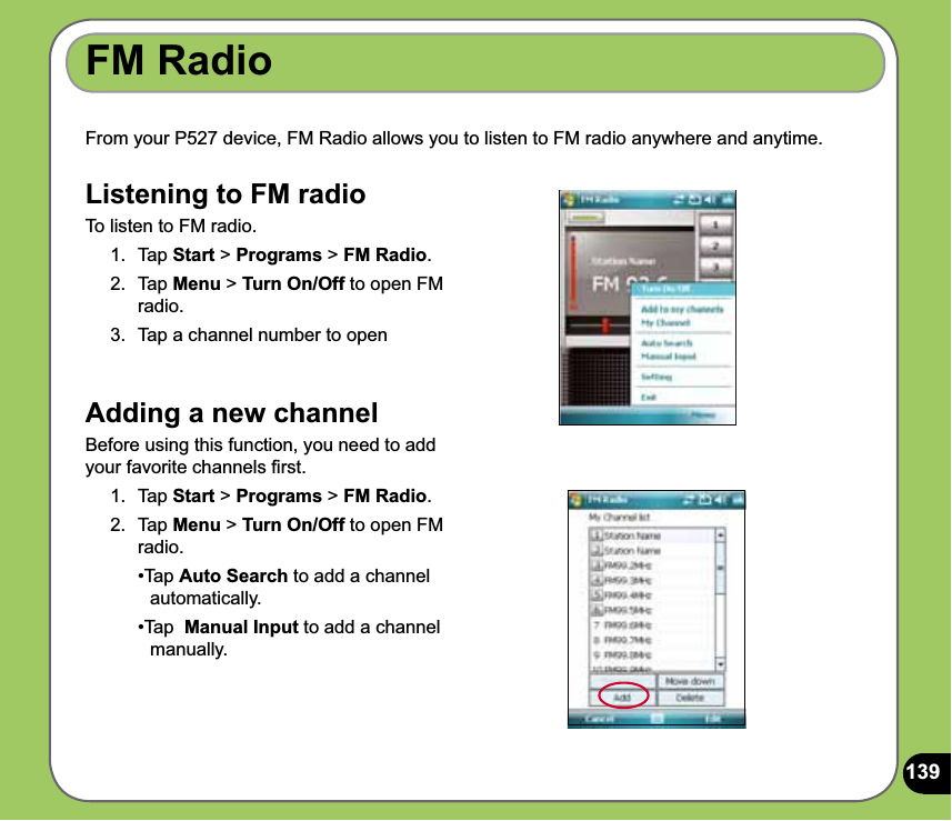 139From your P527 device, FM Radio allows you to listen to FM radio anywhere and anytime.  FM RadioListening to FM radioTo listen to FM radio.1. Tap Start &gt; Programs &gt; FM Radio. 2. Tap Menu &gt; Turn On/Off to open FM radio. 3.  Tap a channel number to openAdding a new channel Before using this function, you need to add your favorite channels ﬁrst.1. Tap Start &gt; Programs &gt; FM Radio. 2. Tap Menu &gt; Turn On/Off to open FM radio.  •Tap Auto Search to add a channel   automatically. •Tap  Manual Input to add a channel   manually.