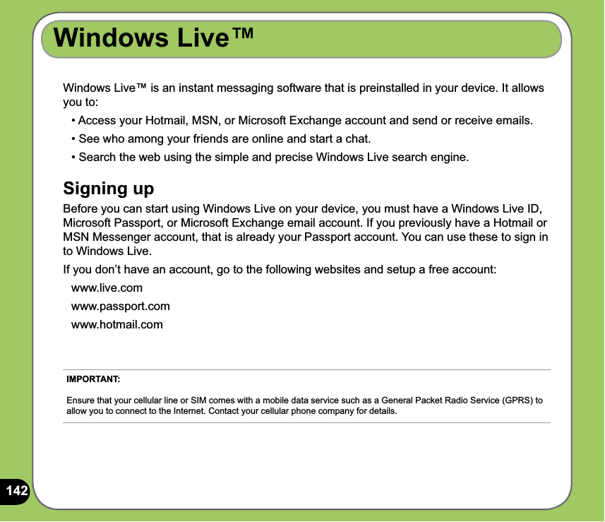 142Windows Live™Windows Live™ is an instant messaging software that is preinstalled in your device. It allows you to:   • Access your Hotmail, MSN, or Microsoft Exchange account and send or receive emails.  • See who among your friends are online and start a chat.  • Search the web using the simple and precise Windows Live search engine.Signing upBefore you can start using Windows Live on your device, you must have a Windows Live ID, Microsoft Passport, or Microsoft Exchange email account. If you previously have a Hotmail or MSN Messenger account, that is already your Passport account. You can use these to sign in to Windows Live.If you don’t have an account, go to the following websites and setup a free account: www.live.com www.passport.com www.hotmail.comIMPORTANT:   Ensure that your cellular line or SIM comes with a mobile data service such as a General Packet Radio Service (GPRS) to allow you to connect to the Internet. Contact your cellular phone company for details.