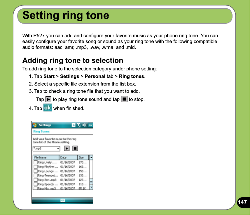 147With P527 you can add and conﬁgure your favorite music as your phone ring tone. You can easily conﬁgure your favorite song or sound as your ring tone with the following compatible audio formats: aac, amr, .mp3, .wav, .wma, and .mid.Adding ring tone to selectionTo add ring tone to the selection category under phone setting:1. Tap Start &gt; Settings &gt; Personal tab &gt; Ring tones.2. Select a speciﬁc ﬁle extension from the list box.3. Tap to check a ring tone ﬁle that you want to add. Tap  to play ring tone sound and tap   to stop.4. Tap   when ﬁnished.Setting ring tone