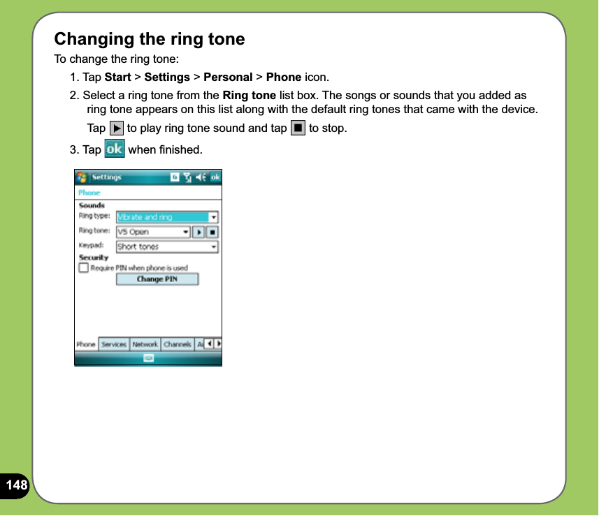 148Changing the ring toneTo change the ring tone:1. Tap Start &gt; Settings &gt; Personal &gt; Phone icon.2. Select a ring tone from the Ring tone list box. The songs or sounds that you added as ring tone appears on this list along with the default ring tones that came with the device. Tap  to play ring tone sound and tap   to stop.3. Tap   when ﬁnished.