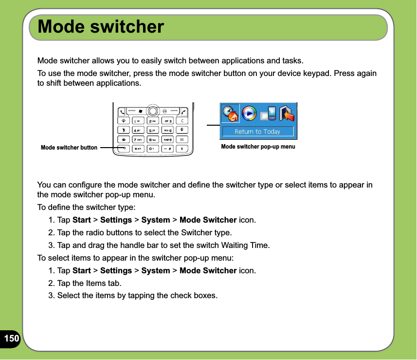 150Mode switcher allows you to easily switch between applications and tasks.To use the mode switcher, press the mode switcher button on your device keypad. Press again to shift between applications.Mode switcher buttonYou can conﬁgure the mode switcher and deﬁne the switcher type or select items to appear in the mode switcher pop-up menu.To deﬁne the switcher type:1. Tap Start &gt; Settings &gt; System &gt; Mode Switcher icon.2. Tap the radio buttons to select the Switcher type.3. Tap and drag the handle bar to set the switch Waiting Time.To select items to appear in the switcher pop-up menu:1. Tap Start &gt; Settings &gt; System &gt; Mode Switcher icon.2. Tap the Items tab.3. Select the items by tapping the check boxes.Mode switcherMode switcher pop-up menu