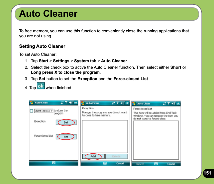 151Auto CleanerTo free memory, you can use this function to conveniently close the running applications that you are not using.Setting Auto CleanerTo set Auto Cleaner:1. Tap Start &gt; Settings &gt; System tab &gt; Auto Cleaner.2.  Select the check box to active the Auto Cleaner function. Then select either Short or Long press X to close the program.3. Tap Set button to set the Exception and the Force-closed List.4. Tap   when ﬁnished.