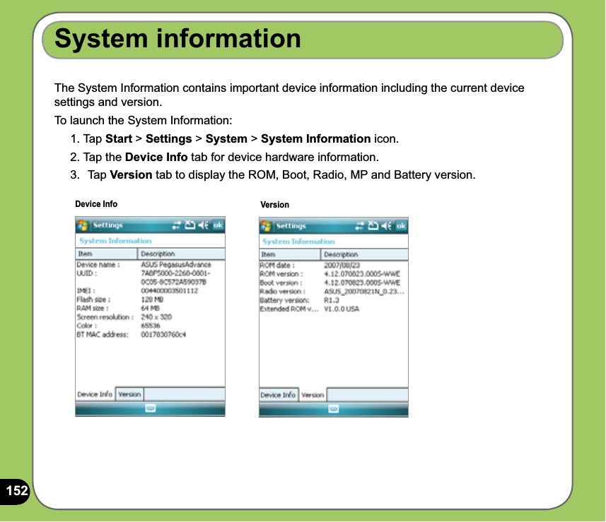 152The System Information contains important device information including the current device settings and version.To launch the System Information:1. Tap Start &gt; Settings &gt; System &gt; System Information icon.2. Tap the Device Info tab for device hardware information.3.  Tap Version tab to display the ROM, Boot, Radio, MP and Battery version.System informationDevice Info Version