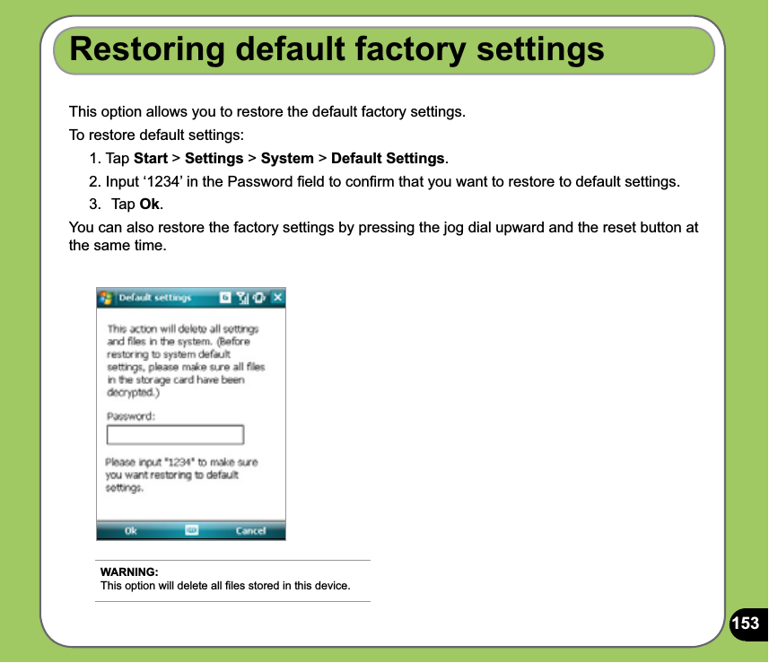 153This option allows you to restore the default factory settings.To restore default settings:1. Tap Start &gt; Settings &gt; System &gt; Default Settings.2. Input ‘1234’ in the Password ﬁeld to conﬁrm that you want to restore to default settings.3.  Tap Ok.You can also restore the factory settings by pressing the jog dial upward and the reset button at the same time.Restoring default factory settingsWARNING: This option will delete all ﬁles stored in this device.