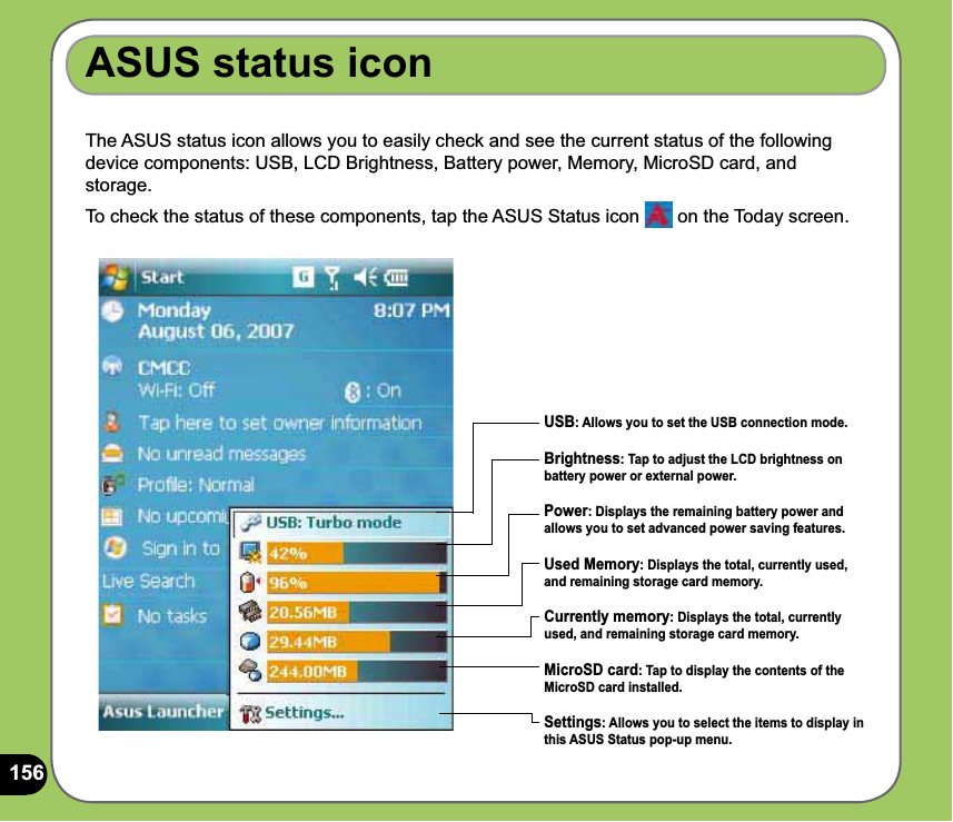 156The ASUS status icon allows you to easily check and see the current status of the following device components: USB, LCD Brightness, Battery power, Memory, MicroSD card, and storage.To check the status of these components, tap the ASUS Status icon   on the Today screen.ASUS status iconUSB: Allows you to set the USB connection mode.Brightness: Tap to adjust the LCD brightness on battery power or external power.Power: Displays the remaining battery power and allows you to set advanced power saving features.Used Memory: Displays the total, currently used, and remaining storage card memory.Currently memory: Displays the total, currently used, and remaining storage card memory. MicroSD card: Tap to display the contents of the MicroSD card installed.Settings: Allows you to select the items to display in this ASUS Status pop-up menu.