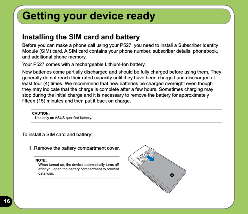 16Installing the SIM card and batteryBefore you can make a phone call using your P527, you need to install a Subscriber Identity Module (SIM) card. A SIM card contains your phone number, subscriber details, phonebook, and additional phone memory.Your P527 comes with a rechargeable Lithium-Ion battery.New batteries come partially discharged and should be fully charged before using them. They generally do not reach their rated capacity until they have been charged and discharged at least four (4) times. We recommend that new batteries be charged overnight even though they may indicate that the charge is complete after a few hours. Sometimes charging may stop during the initial charge and it is necessary to remove the battery for approximately ﬁfteen (15) minutes and then put it back on charge.Getting your device ready1. Remove the battery compartment cover.NOTE: When turned on, the device automatically turns off after you open the battery compartment to prevent data loss.CAUTION: Use only an ASUS qualiﬁed battery.To install a SIM card and battery: